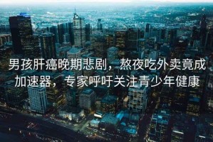 男孩肝癌晚期悲劇，熬夜吃外賣竟成加速器，專家呼吁關(guān)注青少年健康