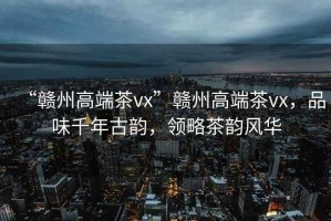 “贛州高端茶vx”贛州高端茶vx，品味千年古韻，領略茶韻風華