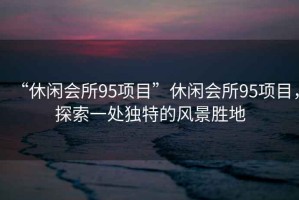 “休閑會所95項目”休閑會所95項目，探索一處獨特的風景勝地