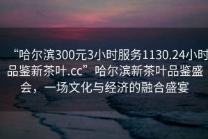 “哈爾濱300元3小時服務1130.24小時品鑒新茶葉.cc”哈爾濱新茶葉品鑒盛會，一場文化與經濟的融合盛宴