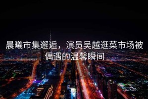 晨曦市集邂逅，演員吳越逛菜市場(chǎng)被偶遇的溫馨瞬間