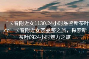 “長春附近女1130.24小時品鑒新茶葉.cc”長春附近女茶品鑒之旅，探索新茶葉的24小時魅力之旅