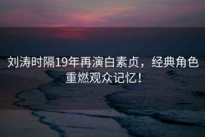 劉濤時隔19年再演白素貞，經典角色重燃觀眾記憶！