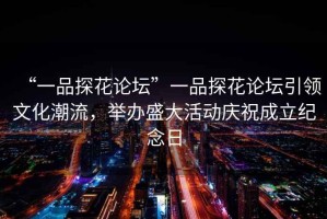 “一品探花論壇”一品探花論壇引領文化潮流，舉辦盛大活動慶祝成立紀念日