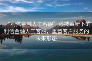“利信金融人工客服”科技革新下的利信金融人工客服，重塑客戶服務的未來形態