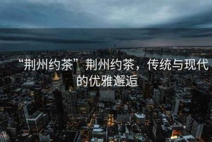 “荊州約茶”荊州約茶，傳統(tǒng)與現(xiàn)代的優(yōu)雅邂逅