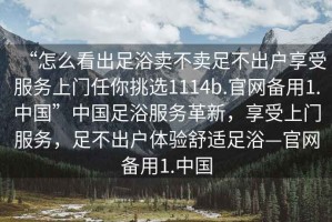 “怎么看出足浴賣不賣足不出戶享受服務上門任你挑選1114b.官網備用1.中國”中國足浴服務革新，享受上門服務，足不出戶體驗舒適足浴—官網備用1.中國