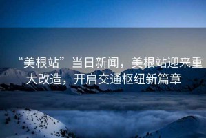 “美根站”當日新聞，美根站迎來重大改造，開啟交通樞紐新篇章