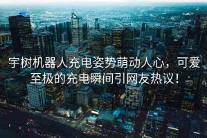 宇樹機器人充電姿勢萌動人心，可愛至極的充電瞬間引網友熱議！