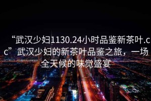“武漢少婦1130.24小時品鑒新茶葉.cc”武漢少婦的新茶葉品鑒之旅，一場全天候的味覺盛宴