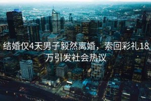 結婚僅4天男子毅然離婚，索回彩禮18萬引發社會熱議