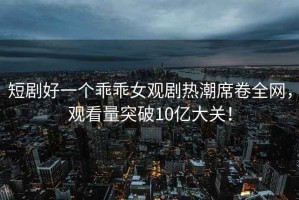 短劇好一個乖乖女觀劇熱潮席卷全網，觀看量突破10億大關！