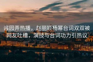 醬園弄熱播，趙麗穎楊冪臺詞雙雙被網(wǎng)友吐槽，演技與臺詞功力引熱議