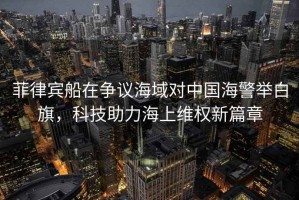 菲律賓船在爭議海域對中國海警舉白旗，科技助力海上維權新篇章