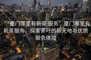 “廈門哪里有新茶 服務(wù)”廈門哪里有新茶服務(wù)，探索茶葉的新天地與優(yōu)質(zhì)服務(wù)體驗(yàn)