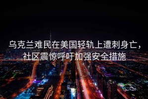 烏克蘭難民在美國輕軌上遭刺身亡，社區(qū)震驚呼吁加強安全措施