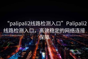 “palipali2線路檢測入口”Palipali2線路檢測入口，高效穩定的網絡連接保障