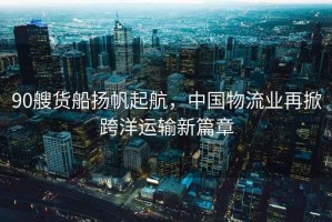 90艘貨船揚帆起航，中國物流業再掀跨洋運輸新篇章