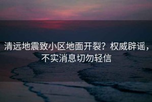 清遠(yuǎn)地震致小區(qū)地面開裂？權(quán)威辟謠，不實(shí)消息切勿輕信