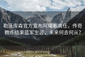 勒沃庫森官方宣布阿隆索離任，傳奇教練結(jié)束藍軍生涯，未來何去何從？