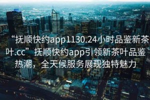 “撫順快約app1130.24小時品鑒新茶葉.cc”撫順快約app引領新茶葉品鑒熱潮，全天候服務展現(xiàn)獨特魅力