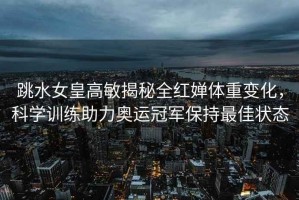 跳水女皇高敏揭秘全紅嬋體重變化，科學(xué)訓(xùn)練助力奧運(yùn)冠軍保持最佳狀態(tài)