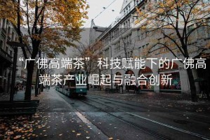 “廣佛高端茶”科技賦能下的廣佛高端茶產業崛起與融合創新