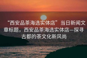 “西安品茶海選實(shí)體店”當(dāng)日新聞文章標(biāo)題，西安品茶海選實(shí)體店—探尋古都的茶文化新風(fēng)尚