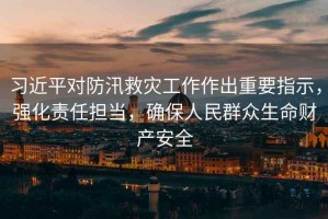 習近平對防汛救災工作作出重要指示，強化責任擔當，確保人民群眾生命財產安全