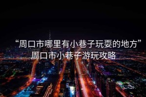 “周口市哪里有小巷子玩耍的地方”周口市小巷子游玩攻略