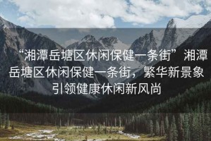 “湘潭岳塘區休閑保健一條街”湘潭岳塘區休閑保健一條街，繁華新景象引領健康休閑新風尚