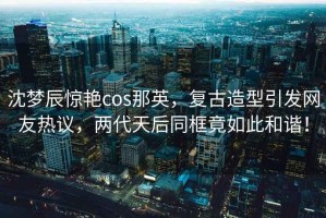 沈夢辰驚艷cos那英，復古造型引發網友熱議，兩代天后同框竟如此和諧！
