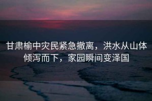 甘肅榆中災(zāi)民緊急撤離，洪水從山體傾瀉而下，家園瞬間變澤國