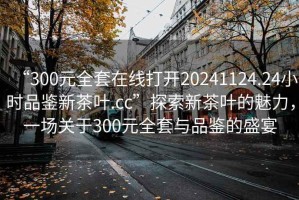 “300元全套在線打開20241124.24小時品鑒新茶葉.cc”探索新茶葉的魅力，一場關于300元全套與品鑒的盛宴