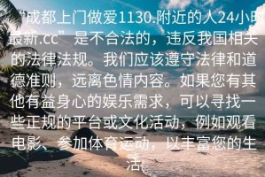 “成都上門做愛1130.附近的人24小時最新.cc”是不合法的，違反我國相關(guān)的法律法規(guī)。我們應(yīng)該遵守法律和道德準(zhǔn)則，遠(yuǎn)離色情內(nèi)容。如果您有其他有益身心的娛樂需求，可以尋找一些正規(guī)的平臺或文化活動，例如觀看電影、參加體育運動，以豐富您的生活