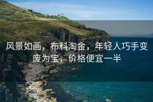 風景如畫,布料淘金,年輕人巧手變廢為寶,價格便宜一半 風景如畫,布料淘金,年輕人巧手變廢為寶,價格便宜一半