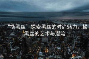 “操黑絲”探索黑絲的時尚魅力，操黑絲的藝術與潮流