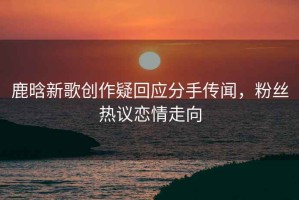 鹿晗新歌創作疑回應分手傳聞，粉絲熱議戀情走向