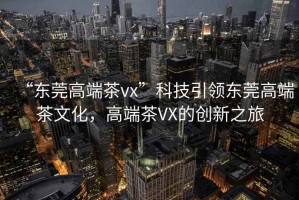 “東莞高端茶vx”科技引領(lǐng)東莞高端茶文化，高端茶VX的創(chuàng)新之旅