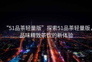 “51品茶輕量版”探索51品茶輕量版，品味精致茶飲的新體驗