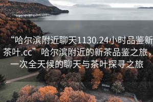 “哈爾濱附近聊天1130.24小時品鑒新茶葉.cc”哈爾濱附近的新茶品鑒之旅，一次全天候的聊天與茶葉探尋之旅