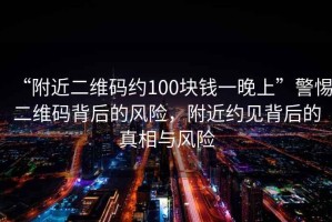 “附近二維碼約100塊錢一晚上”警惕二維碼背后的風險，附近約見背后的真相與風險