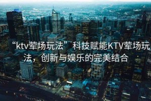 “ktv葷場(chǎng)玩法”科技賦能KTV葷場(chǎng)玩法，創(chuàng)新與娛樂(lè)的完美結(jié)合