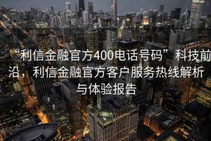 “利信金融官方400電話號碼”科技前沿，利信金融官方客戶服務熱線解析與體驗報告