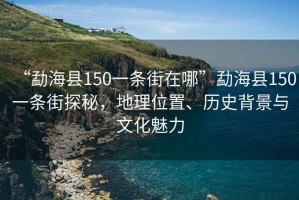 “勐海縣150一條街在哪”勐海縣150一條街探秘，地理位置、歷史背景與文化魅力