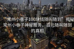 “常州小巷子100塊錢隨叫隨到”揭秘常州小巷子神秘服務，百元隨叫隨到的真相