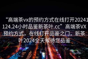“高端茶vx的預約方式在線打開20241124.24小時品鑒新茶葉.cc”高端茶VX預約方式，在線打開品鑒之門，新茶葉2024全天候待您品鑒