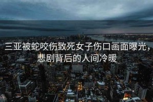 三亞被蛇咬傷致死女子傷口畫面曝光，悲劇背后的人間冷暖
