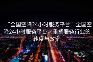 “全國(guó)空降24小時(shí)服務(wù)平臺(tái)”全國(guó)空降24小時(shí)服務(wù)平臺(tái)，重塑服務(wù)行業(yè)的速度與效率