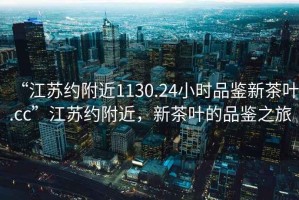 “江蘇約附近1130.24小時(shí)品鑒新茶葉.cc”江蘇約附近，新茶葉的品鑒之旅